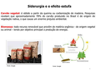 6
Siderurgia e o efeito estufa
Biomassa: todo recurso renovável que provêm de matéria orgânica - de origem vegetal
ou animal - tendo por objetivo principal a produção de energia.
Fonte: Google
Carvão vegetal: é obtido a partir da queima ou carbonização de madeira. Pesquisas
revelam que aproximadamente 78% do carvão produzido no Brasil é de origem de
vegetação nativa, o que causa um enorme prejuízo ambiental.
Fonte: Google
 