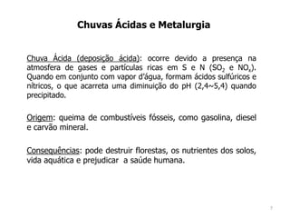 Chuvas Ácidas e Metalurgia
Chuva Ácida (deposição ácida): ocorre devido a presença na
atmosfera de gases e partículas ricas em S e N (SO2 e NOx).
Quando em conjunto com vapor d’água, formam ácidos sulfúricos e
nítricos, o que acarreta uma diminuição do pH (2,4~5,4) quando
precipitado.
Origem: queima de combustíveis fósseis, como gasolina, diesel
e carvão mineral.
Consequências: pode destruir florestas, os nutrientes dos solos,
vida aquática e prejudicar a saúde humana.
7
 