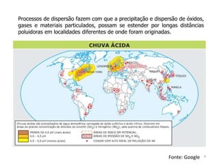 Processos de dispersão fazem com que a precipitação e dispersão de óxidos,
gases e materiais particulados, possam se estender por longas distâncias
poluidoras em localidades diferentes de onde foram originadas.
Fonte: Google 9
 
