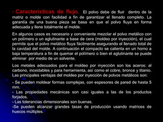 - Características de flujo.           El polvo debe de fluir dentro de la
matriz o molde con facilidad a fin de garantizar el llenado completo. La
garantía de una buena pieza se basa en que el polvo fluya en forma
adecuada y llene totalmente el molde.
En algunos casos es necesario y conveniente mezclar el polvo metálico con
un polímero o un aglutinante a base de cera (moldeo por inyección), el cual
permite que el polvo metálico fluya fácilmente asegurando el llenado total de
la cavidad del molde. A continuación el compacto se calienta en un horno a
baja temperatura a fin de quemar el polímero o bien el aglutinante se puede
eliminar por medio de un solvente.
Los metales adecuados para el moldeo por inyección son los aceros: al
carbono, inoxidables y para herramienta, así como el cobre, bronce y titanio.
Las principales ventajas del moldeo por inyección de polvos metálicos son:
- Se pueden moldear formas complejas, con espesores de pared de hasta 5
mm.
- Las propiedades mecánicas son casi iguales a las de los productos
forjados.
- Las tolerancias dimensionales son buenas.
-Se pueden alcanzar grandes tasas de producción usando matrices de
huecos múltiples.
 