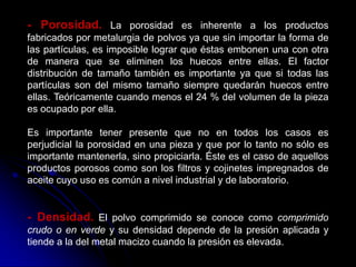 - Porosidad. La porosidad es inherente a los productos
fabricados por metalurgia de polvos ya que sin importar la forma de
las partículas, es imposible lograr que éstas embonen una con otra
de manera que se eliminen los huecos entre ellas. El factor
distribución de tamaño también es importante ya que si todas las
partículas son del mismo tamaño siempre quedarán huecos entre
ellas. Teóricamente cuando menos el 24 % del volumen de la pieza
es ocupado por ella.

Es importante tener presente que no en todos los casos es
perjudicial la porosidad en una pieza y que por lo tanto no sólo es
importante mantenerla, sino propiciarla. Éste es el caso de aquellos
productos porosos como son los filtros y cojinetes impregnados de
aceite cuyo uso es común a nivel industrial y de laboratorio.


- Densidad. El polvo comprimido se conoce como comprimido
crudo o en verde y su densidad depende de la presión aplicada y
tiende a la del metal macizo cuando la presión es elevada.
 
