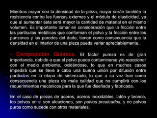 Mientras mayor sea la densidad de la pieza, mayor serán también la
resistencia contra las fuerzas externas y el módulo de elasticidad, ya
que al aumentar ésta será mayor la cantidad de material en el mismo
volumen. Es importante tomar en consideración que la fricción entre
las partículas metálicas que conforman el polvo y la fricción entre los
punzones y las paredes del dado, tienen como consecuencia que la
densidad en el interior de una pieza pueda variar apreciablemente.

- Composición Química. El factor pureza es de gran
importancia, debido a que el polvo puede contaminarse y/o reaccionar
con el medio ambiente, oxidándose, lo que en muchos casos
impedirá que se lleve a cabo una buena unión por difusión entre
partículas en la etapa de sinterizado, lo que a su vez trae como
consecuencia una pieza de mala calidad que no cumplirá con los
requerimientos mecánicos para la que fue diseñada y fabricada.

En el caso de piezas de aceros, aceros inoxidables, latón y bronce,
los polvos en si son aleaciones, son polvos prealeados, y no polvos
puros como sucede con otros materiales.
 
