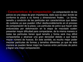 - Características de compactación. La compactación de los
polvos es una etapa de gran importancia, dado que es aquí donde se
conforma la pieza a su forma y dimensiones finales. La forma,
tamaño y condición de las partículas son características que deben
de cuidarse ya que pueden influir desfavorablemente en el proceso
de compactación de la pieza. Las partículas de polvo que hayan sido
endurecidas por deformación en la etapa de mezclado suelen
presentar mayor dificultad para compactarse, de la misma manera si
todas las partículas tienen igual tamaño y forma será muy difícil
compactarlas y alcanzar una gran densidad debido a que habrá
mayor número de huecos. En este sentido, es mucho mejor poder
mezclar partículas de formas y tamaños diferentes ya que de esta
manera se pueden llenar mejor los huecos entre partículas de polvo
y lograr una mejor compactación.
 
