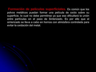 Formación de películas superficiales. Es común que los
polvos metálicos puedan formar una película de oxido sobre su
superficie, lo cual no debe permitirse ya que eso dificultará la unión
entre partículas en el paso de Sinterizado. Es por ello que el
sinterizado se lleva a cabo en hornos con atmósfera controlada para
evitar la oxidación del metal.
 