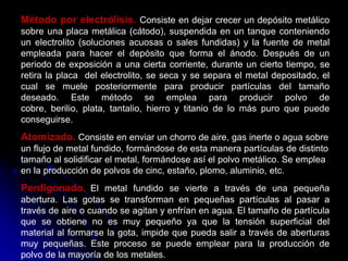 Método por electrólisis. Consiste en dejar crecer un depósito metálico
sobre una placa metálica (cátodo), suspendida en un tanque conteniendo
un electrolito (soluciones acuosas o sales fundidas) y la fuente de metal
empleada para hacer el depósito que forma el ánodo. Después de un
periodo de exposición a una cierta corriente, durante un cierto tiempo, se
retira la placa del electrolito, se seca y se separa el metal depositado, el
cual se muele posteriormente para producir partículas del tamaño
deseado. Este método se emplea para producir polvo de
cobre, berilio, plata, tantalio, hierro y titanio de lo más puro que puede
conseguirse.
Atomizado. Consiste en enviar un chorro de aire, gas inerte o agua sobre
un flujo de metal fundido, formándose de esta manera partículas de distinto
tamaño al solidificar el metal, formándose así el polvo metálico. Se emplea
en la producción de polvos de cinc, estaño, plomo, aluminio, etc.
Perdigonado. El metal fundido se vierte a través de una pequeña
abertura. Las gotas se transforman en pequeñas partículas al pasar a
través de aire o cuando se agitan y enfrían en agua. El tamaño de partícula
que se obtiene no es muy pequeño ya que la tensión superficial del
material al formarse la gota, impide que pueda salir a través de aberturas
muy pequeñas. Este proceso se puede emplear para la producción de
polvo de la mayoría de los metales.
 