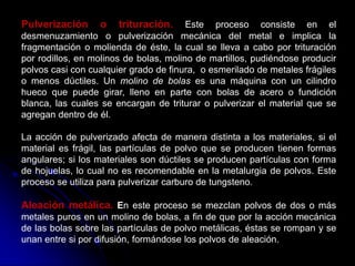 Pulverización     o    trituración.     Este proceso consiste en el
desmenuzamiento o pulverización mecánica del metal e implica la
fragmentación o molienda de éste, la cual se lleva a cabo por trituración
por rodillos, en molinos de bolas, molino de martillos, pudiéndose producir
polvos casi con cualquier grado de finura, o esmerilado de metales frágiles
o menos dúctiles. Un molino de bolas es una máquina con un cilindro
hueco que puede girar, lleno en parte con bolas de acero o fundición
blanca, las cuales se encargan de triturar o pulverizar el material que se
agregan dentro de él.

La acción de pulverizado afecta de manera distinta a los materiales, si el
material es frágil, las partículas de polvo que se producen tienen formas
angulares; si los materiales son dúctiles se producen partículas con forma
de hojuelas, lo cual no es recomendable en la metalurgia de polvos. Este
proceso se utiliza para pulverizar carburo de tungsteno.

Aleación metálica. En este proceso se mezclan polvos de dos o más
metales puros en un molino de bolas, a fin de que por la acción mecánica
de las bolas sobre las partículas de polvo metálicas, éstas se rompan y se
unan entre si por difusión, formándose los polvos de aleación.
 