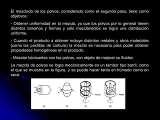 El mezclado de los polvos, considerado como el segundo paso, tiene como
objetivos:
- Obtener uniformidad en la mezcla, ya que los polvos por lo general tienen
distintos tamaños y formas y sólo mezclándolos se logra una distribución
uniforme.
- Cuando el producto a obtener incluye distintos metales y otros materiales
(como las pastillas de carburo) la mezcla es necesaria para poder obtener
propiedades homogéneas en el producto.
- Mezclar lubricantes con los polvos, con objeto de mejorar su fluidez.
La mezcla de polvos se logra mecánicamente en un tambor tipo barril, como
el que se muestra en la figura, y se puede hacer tanto en húmedo como en
seco.
 