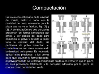Compactación
Se inicia con el llenado de la cavidad
del molde, matriz o dado, con la
cantidad de polvo necesaria para la
pieza que se va a fabricar, fig. (1) y
(2). A continuación los dos punzones
presionan en forma simultánea por
arriba y por debajo del dado para
comprimir el polvo y llevarlo a llenar
toda la cavidad del dado, las
partículas de polvo estrechan su
contacto unas con otras aumentando
la densidad de la pieza. Es necesario
aplicar altas presiones a los polvos
para que asuman la forma deseada;
al polvo prensado se le llama comprimido crudo o en verde ya que la pieza
no está procesada totalmente y la densidad adquirida por la pieza se
conoce como densidad en verde.
 