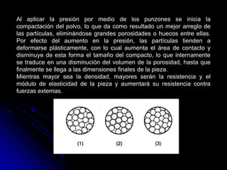 Al aplicar la presión por medio de los punzones se inicia la
compactación del polvo, lo que da como resultado un mejor arreglo de
las partículas, eliminándose grandes porosidades o huecos entre ellas.
Por efecto del aumento en la presión, las partículas tienden a
deformarse plásticamente, con lo cual aumenta el área de contacto y
disminuye de esta forma el tamaño del compacto, lo que internamente
se traduce en una disminución del volumen de la porosidad, hasta que
finalmente se llega a las dimensiones finales de la pieza.
Mientras mayor sea la densidad, mayores serán la resistencia y el
módulo de elasticidad de la pieza y aumentará su resistencia contra
fuerzas externas.
 