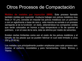 Otros Procesos de Compactación
Moldeo de metales por inyección (MIM). Este proceso llamado
también moldeo por inyección involucra trabajar con polvos metálicos muy
finos (< 10 m), consiste en mezclar los polvos metálicos con un polímero
o con un aglutinante a base de cera y esta mezcla se somete a un proceso
semejante al de la fundición en dado, obteniéndose los compactos verdes
que serán colocados en hornos a baja temperatura a fin de quemar el
polímero, o en el caso de la cera, ésta se elimina por medio de solventes.

Existen ciertas limitantes como son el costo de los polvos metálicos y el
tamaño de las piezas que se pueden fabricar el cual está limitado a unos
250 g (0.55 lb).

Los metales que principalmente pueden emplearse para este proceso son:
Aceros: al carbono, inoxidables y para herramientas. Cobre. Bronce, y
Titanio.
 