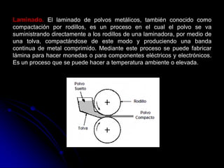 Laminado. El laminado de polvos metálicos, también conocido como
compactación por rodillos, es un proceso en el cual el polvo se va
suministrando directamente a los rodillos de una laminadora, por medio de
una tolva, compactándose de este modo y produciendo una banda
continua de metal comprimido. Mediante este proceso se puede fabricar
lámina para hacer monedas o para componentes eléctricos y electrónicos.
Es un proceso que se puede hacer a temperatura ambiente o elevada.
 