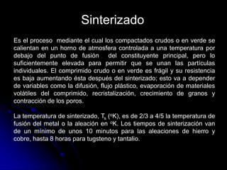 Sinterizado
Es el proceso mediante el cual los compactados crudos o en verde se
calientan en un horno de atmosfera controlada a una temperatura por
debajo del punto de fusión del constituyente principal, pero lo
suficientemente elevada para permitir que se unan las partículas
individuales. El comprimido crudo o en verde es frágil y su resistencia
es baja aumentando ésta después del sinterizado; esto va a depender
de variables como la difusión, flujo plástico, evaporación de materiales
volátiles del comprimido, recristalización, crecimiento de granos y
contracción de los poros.

La temperatura de sinterizado, Ts (oK), es de 2/3 a 4/5 la temperatura de
fusión del metal o la aleación en oK. Los tiempos de sinterización van
de un mínimo de unos 10 minutos para las aleaciones de hierro y
cobre, hasta 8 horas para tugsteno y tantalio.
 