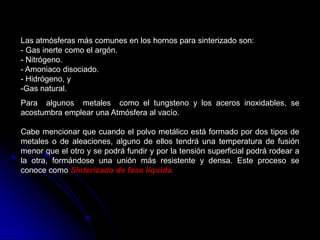 Las atmósferas más comunes en los hornos para sinterizado son:
- Gas inerte como el argón.
- Nitrógeno.
- Amoniaco disociado.
- Hidrógeno, y
-Gas natural.
Para algunos metales como el tungsteno y los aceros inoxidables, se
acostumbra emplear una Atmósfera al vacío.

Cabe mencionar que cuando el polvo metálico está formado por dos tipos de
metales o de aleaciones, alguno de ellos tendrá una temperatura de fusión
menor que el otro y se podrá fundir y por la tensión superficial podrá rodear a
la otra, formándose una unión más resistente y densa. Este proceso se
conoce como Sinterizado de fase líquida.
 