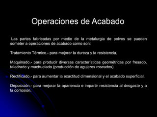 Operaciones de Acabado
 Las partes fabricadas por medio de la metalurgia de polvos se pueden
someter a operaciones de acabado como son:

Tratamiento Térmico.- para mejorar la dureza y la resistencia.

Maquinado.- para producir diversas características geométricas por fresado,
taladrado y machuelado (producción de agujeros roscados).

Rectificado.- para aumentar la exactitud dimensional y el acabado superficial.

Deposición.- para mejorar la apariencia e impartir resistencia al desgaste y a
la corrosión.
 