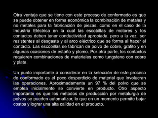 Otra ventaja que se tiene con este proceso de conformado es que
se puede obtener en forma económica la combinación de metales y
no metales para la fabricación de piezas, como en el caso de la
Industria Eléctrica en la cual las escobillas de motores y los
contactos deben tener conductividad apropiada, pero a la vez ser
resistentes al desgaste y al arco eléctrico que se forma al hacer el
contacto. Las escobillas se fabrican de polvo de cobre, grafito y en
algunas ocasiones de estaño y plomo. Por otra parte, los contactos
requieren combinaciones de materiales como tungsteno con cobre
y plata.

Un punto importante a considerar en la selección de este proceso
de conformado es el poco desperdicio de material que involucran
las operaciones. Aproximadamente un 97 % del polvo que se
emplea inicialmente se convierte en producto. Otro aspecto
importante es que los métodos de producción por metalurgia de
polvos se pueden automatizar, lo que en un momento permite bajar
costos y lograr una alta calidad en el producto.
 
