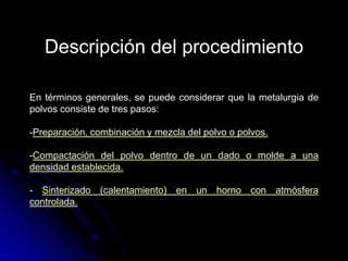 Descripción del procedimiento

En términos generales, se puede considerar que la metalurgia de
polvos consiste de tres pasos:

-Preparación, combinación y mezcla del polvo o polvos.

-Compactación del polvo dentro de un dado o molde a una
densidad establecida.

- Sinterizado (calentamiento) en un horno con atmósfera
controlada.
 