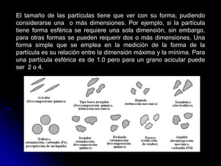 El tamaño de las partículas tiene que ver con su forma, pudiendo
considerarse una o más dimensiones. Por ejemplo, si la partícula
tiene forma esférica se requiere una sola dimensión, sin embargo,
para otras formas se pueden requerir dos o más dimensiones. Una
forma simple que se emplea en la medición de la forma de la
partícula es su relación entre la dimensión máxima y la mínima. Para
una partícula esférica es de 1.0 pero para un grano acicular puede
ser 2 o 4.
 