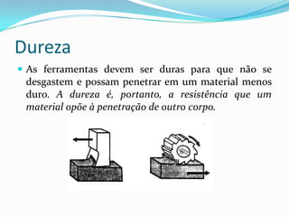 Dureza
 As ferramentas devem ser duras para que não se
desgastem e possam penetrar em um material menos
duro. A dureza é, portanto, a resistência que um
material opõe à penetração de outro corpo.
 