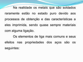 Na realidade os metais que são soldados
raramente estão no estado puro devido aos
processos de obtenção e das características a
eles imprimida, sendo quase sempre materiais
com alguma ligação.
Os elementos de liga mais comuns e seus
efeitos nas propriedades dos aços são os
seguintes:
 