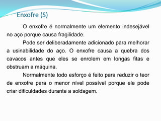 Enxofre (S)
O enxofre é normalmente um elemento indesejável
no aço porque causa fragilidade.
Pode ser deliberadamente adicionado para melhorar
a usinabilidade do aço. O enxofre causa a quebra dos
cavacos antes que eles se enrolem em longas fitas e
obstruam a máquina.
Normalmente todo esforço é feito para reduzir o teor
de enxofre para o menor nível possível porque ele pode
criar dificuldades durante a soldagem.
 