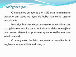 Manganês (Mn)
O manganês em teores até 1,0% está normalmente
presente em todos os aços de baixa liga como agente
desoxidante.
Isso significa que ele prontamente se combina com
o oxigênio e o enxofre para neutralizar o efeito indesejável
que esses elementos possuem quando estão em seu
estado natural.
O manganês também aumenta a resistência à
tração e a temperabilidade dos aços.
 