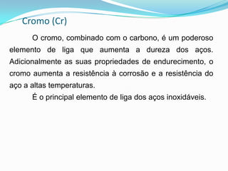 Cromo (Cr)
O cromo, combinado com o carbono, é um poderoso
elemento de liga que aumenta a dureza dos aços.
Adicionalmente as suas propriedades de endurecimento, o
cromo aumenta a resistência à corrosão e a resistência do
aço a altas temperaturas.
É o principal elemento de liga dos aços inoxidáveis.
 