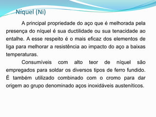 Níquel (Ni)
A principal propriedade do aço que é melhorada pela
presença do níquel é sua ductilidade ou sua tenacidade ao
entalhe. A esse respeito é o mais eficaz dos elementos de
liga para melhorar a resistência ao impacto do aço a baixas
temperaturas.
Consumíveis com alto teor de níquel são
empregados para soldar os diversos tipos de ferro fundido.
É também utilizado combinado com o cromo para dar
origem ao grupo denominado aços inoxidáveis austeníticos.
 