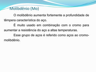Molibdênio (Mo)
O molibdênio aumenta fortemente a profundidade de
têmpera característica do aço.
É muito usado em combinação com o cromo para
aumentar a resistência do aço a altas temperaturas.
Esse grupo de aços é referido como aços ao cromo-
molibdênio.
 