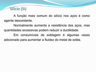 Silício (Si)
A função mais comum do silício nos aços é como
agente desoxidante.
Normalmente aumenta a resistência dos aços, mas
quantidades excessivas podem reduzir a ductilidade.
Em consumíveis de soldagem é algumas vezes
adicionado para aumentar a fluidez do metal de solda.
 