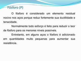 Fósforo (P)
O fósforo é considerado um elemento residual
nocivo nos aços porque reduz fortemente sua ductilidade e
tenacidade.
Normalmente todo esforço é feito para reduzir o teor
de fósforo para os menores níveis possíveis.
Entretanto, em alguns aços o fósforo é adicionado
em quantidades muito pequenas para aumentar sua
resistência.
 