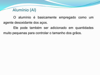 Alumínio (Al)
O alumínio é basicamente empregado como um
agente desoxidante dos aços.
Ele pode também ser adicionado em quantidades
muito pequenas para controlar o tamanho dos grãos.
 