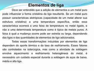 Deve ser entendido que a adição de elementos a um metal puro
pode influenciar a forma cristalina da liga resultante. Se um metal puro
possuir características alotrópicas (capacidade de um metal alterar sua
estrutura cristalina) a uma temperatura específica, então essa
característica ocorrerá a uma faixa de temperatura no metal ligado, e
não a uma determinada temperatura como é típico de metais puros. A
faixa à qual a mudança ocorre pode ser estreita ou larga, dependendo
das ligas e das quantidades de elementos de liga adicionados.
Todas essas transformações induzidas por elementos de liga
dependem do aporte térmico e da taxa de resfriamento. Esses fatores
são controlados na siderúrgica, mas como a atividade de soldagem
envolve aquecimento e resfriamento heterogêneos do metal, é
necessário um cuidado especial durante a soldagem de aços de baixa,
média e alta liga.
Elementos de liga
 