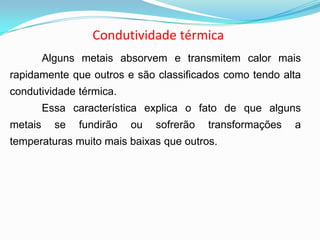 Condutividade térmica
Alguns metais absorvem e transmitem calor mais
rapidamente que outros e são classificados como tendo alta
condutividade térmica.
Essa característica explica o fato de que alguns
metais se fundirão ou sofrerão transformações a
temperaturas muito mais baixas que outros.
 