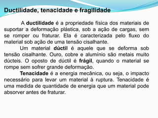 Ductilidade, tenacidade e fragilidade
A ductilidade é a propriedade física dos materiais de
suportar a deformação plástica, sob a ação de cargas, sem
se romper ou fraturar. Ela é caracterizada pelo fluxo do
material sob ação de uma tensão cisalhante.
Um material dúctil é aquele que se deforma sob
tensão cisalhante. Ouro, cobre e alumínio são metais muito
dúcteis. O oposto de dúctil é frágil, quando o material se
rompe sem sofrer grande deformação.
Tenacidade é a energia mecânica, ou seja, o impacto
necessário para levar um material à ruptura. Tenacidade é
uma medida de quantidade de energia que um material pode
absorver antes de fraturar.
 
