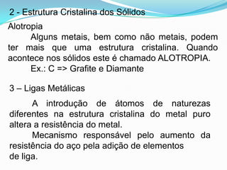 2 - Estrutura Cristalina dos Sólidos
Alotropia
Alguns metais, bem como não metais, podem
ter mais que uma estrutura cristalina. Quando
acontece nos sólidos este é chamado ALOTROPIA.
Ex.: C => Grafite e Diamante
3 – Ligas Metálicas
A introdução de átomos de naturezas
diferentes na estrutura cristalina do metal puro
altera a resistência do metal.
Mecanismo responsável pelo aumento da
resistência do aço pela adição de elementos
de liga.
 
