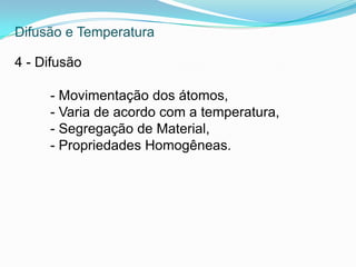 Difusão e Temperatura
4 - Difusão
- Movimentação dos átomos,
- Varia de acordo com a temperatura,
- Segregação de Material,
- Propriedades Homogêneas.
 