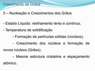 Crescimento de Grãos
5 – Nucleação e Crescimentos dos Grãos
- Estado Líquido: resfriamento lento e contínuo,
- Temperatura de solidificação
- Formação de partículas sólidas (núcleos),
- Crescimento dos núcleos e formação de
novos núcleos (Grãos).
- Mesma estrutura cristalina e espaçamento
atômico.
 