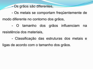 - Os grãos são diferentes,
- Os metais se comportam freqüentemente de
modo diferente no contorno dos grãos,
- O tamanho dos grãos influenciam na
resistência dos materiais,
- Classificação das estruturas dos metais e
ligas de acordo com o tamanho dos grãos.
 