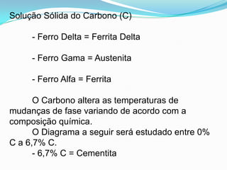 Solução Sólida do Carbono (C)
- Ferro Delta = Ferrita Delta
- Ferro Gama = Austenita
- Ferro Alfa = Ferrita
O Carbono altera as temperaturas de
mudanças de fase variando de acordo com a
composição química.
O Diagrama a seguir será estudado entre 0%
C a 6,7% C.
- 6,7% C = Cementita
 