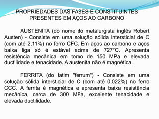 PROPRIEDADES DAS FASES E CONSTITUINTES
PRESENTES EM AÇOS AO CARBONO
AUSTENITA (do nome do metalurgista inglês Robert
Austen) - Consiste em uma solução sólida intersticial de C
(com até 2,11%) no ferro CFC. Em aços ao carbono e aços
baixa liga só é estável acima de 727°C. Apresenta
resistência mecânica em torno de 150 MPa e elevada
ductilidade e tenacidade. A austenita não é magnética.
FERRITA (do latim "ferrum") - Consiste em uma
solução sólida intersticial de C (com até 0,022%) no ferro
CCC. A ferrita é magnética e apresenta baixa resistência
mecânica, cerca de 300 MPa, excelente tenacidade e
elevada ductilidade.
 
