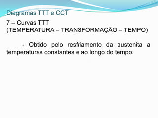 Diagramas TTT e CCT
7 – Curvas TTT
(TEMPERATURA – TRANSFORMAÇÃO – TEMPO)
- Obtido pelo resfriamento da austenita a
temperaturas constantes e ao longo do tempo.
 