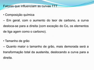 Fatores que influenciam as curvas TTT
• Composição química
– Em geral, com o aumento do teor de carbono, a curva
desloca-se para a direita (com exceção do Co, os elementos
de liga agem como o carbono).
• Tamanho de grão
– Quanto maior o tamanho de grão, mais demorada será a
transformação total da austenita, deslocando a curva para a
direita.
 