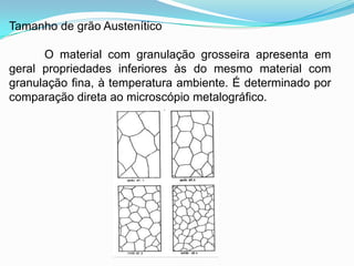 Tamanho de grão Austenítico
O material com granulação grosseira apresenta em
geral propriedades inferiores às do mesmo material com
granulação fina, à temperatura ambiente. É determinado por
comparação direta ao microscópio metalográfico.
 