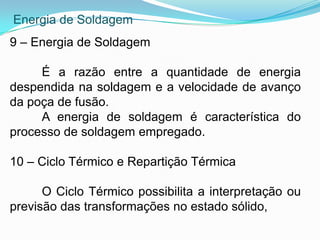 Energia de Soldagem
9 – Energia de Soldagem
É a razão entre a quantidade de energia
despendida na soldagem e a velocidade de avanço
da poça de fusão.
A energia de soldagem é característica do
processo de soldagem empregado.
10 – Ciclo Térmico e Repartição Térmica
O Ciclo Térmico possibilita a interpretação ou
previsão das transformações no estado sólido,
 