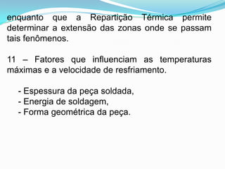 enquanto que a Repartição Térmica permite
determinar a extensão das zonas onde se passam
tais fenômenos.
11 – Fatores que influenciam as temperaturas
máximas e a velocidade de resfriamento.
- Espessura da peça soldada,
- Energia de soldagem,
- Forma geométrica da peça.
 