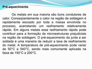 Pré-aquecimento
Os metais em sua maioria são bons condutores de
calor. Conseqüentemente o calor na região de soldagem é
rapidamente escoado por toda a massa envolvida no
processo, acarretando um resfriamento relativamente
rápido. Em alguns metais esse resfriamento rápido pode
contribuir para a formação de microestruturas prejudiciais
na região de soldagem. O pré-aquecimento da junta a ser
soldada é uma maneira de reduzir a taxa de resfriamento
do metal. A temperatura de pré-aquecimento pode variar
de 50°C a 540°C, sendo mais comumente aplicada na
faixa de 150°C a 200°C.
 