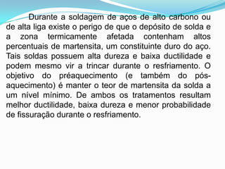 Durante a soldagem de aços de alto carbono ou
de alta liga existe o perigo de que o depósito de solda e
a zona termicamente afetada contenham altos
percentuais de martensita, um constituinte duro do aço.
Tais soldas possuem alta dureza e baixa ductilidade e
podem mesmo vir a trincar durante o resfriamento. O
objetivo do préaquecimento (e também do pós-
aquecimento) é manter o teor de martensita da solda a
um nível mínimo. De ambos os tratamentos resultam
melhor ductilidade, baixa dureza e menor probabilidade
de fissuração durante o resfriamento.
 