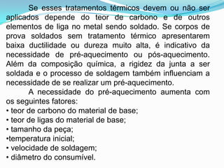Se esses tratamentos térmicos devem ou não ser
aplicados depende do teor de carbono e de outros
elementos de liga no metal sendo soldado. Se corpos de
prova soldados sem tratamento térmico apresentarem
baixa ductilidade ou dureza muito alta, é indicativo da
necessidade de pré-aquecimento ou pós-aquecimento.
Além da composição química, a rigidez da junta a ser
soldada e o processo de soldagem também influenciam a
necessidade de se realizar um pré-aquecimento.
A necessidade do pré-aquecimento aumenta com
os seguintes fatores:
• teor de carbono do material de base;
• teor de ligas do material de base;
• tamanho da peça;
•temperatura inicial;
• velocidade de soldagem;
• diâmetro do consumível.
 