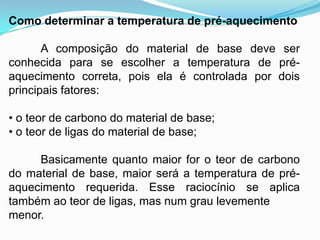 Como determinar a temperatura de pré-aquecimento
A composição do material de base deve ser
conhecida para se escolher a temperatura de pré-
aquecimento correta, pois ela é controlada por dois
principais fatores:
• o teor de carbono do material de base;
• o teor de ligas do material de base;
Basicamente quanto maior for o teor de carbono
do material de base, maior será a temperatura de pré-
aquecimento requerida. Esse raciocínio se aplica
também ao teor de ligas, mas num grau levemente
menor.
 