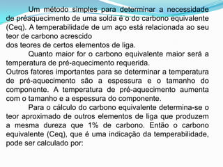 Um método simples para determinar a necessidade
de préaquecimento de uma solda é o do carbono equivalente
(Ceq). A temperabilidade de um aço está relacionada ao seu
teor de carbono acrescido
dos teores de certos elementos de liga.
Quanto maior for o carbono equivalente maior será a
temperatura de pré-aquecimento requerida.
Outros fatores importantes para se determinar a temperatura
de pré-aquecimento são a espessura e o tamanho do
componente. A temperatura de pré-aquecimento aumenta
com o tamanho e a espessura do componente.
Para o cálculo do carbono equivalente determina-se o
teor aproximado de outros elementos de liga que produzem
a mesma dureza que 1% de carbono. Então o carbono
equivalente (Ceq), que é uma indicação da temperabilidade,
pode ser calculado por:
 